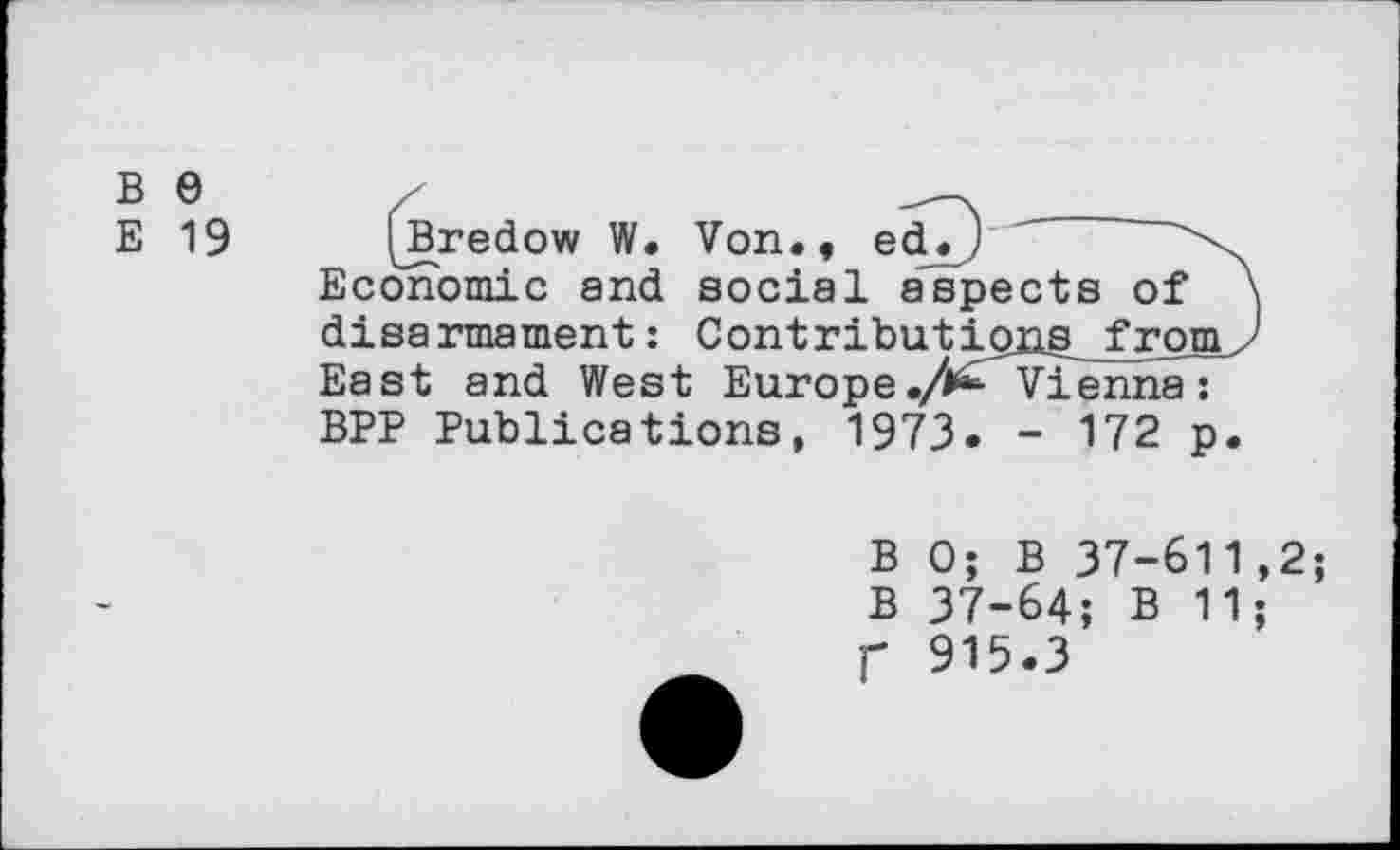 ﻿b e
e 19
(jBredow W. Von., edT) Economic and social aspects of disarmament: Contributipns_frpm East and West Europe ./^Vienna: BPP Publications, 1973. - 172 p
B 0; B 37-611,2; B 37-64; B 11; f 915.3